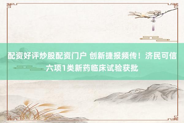 配资好评炒股配资门户 创新捷报频传！济民可信六项1类新药临床试验获批