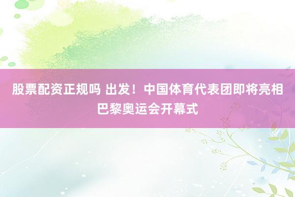 股票配资正规吗 出发！中国体育代表团即将亮相巴黎奥运会开幕式