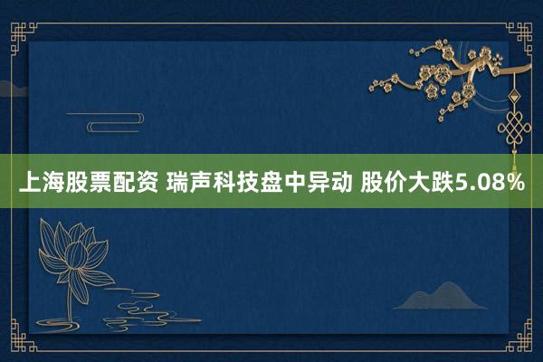 上海股票配资 瑞声科技盘中异动 股价大跌5.08%