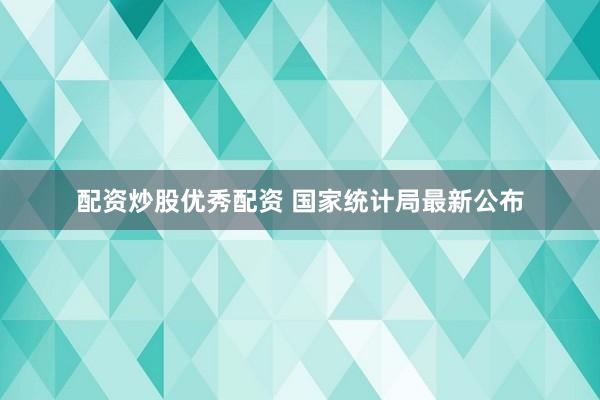 配资炒股优秀配资 国家统计局最新公布