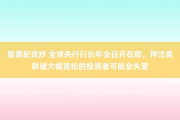 股票配资炒 全球央行行长年会召开在即，押注美联储大幅宽松的投资者可能会失望