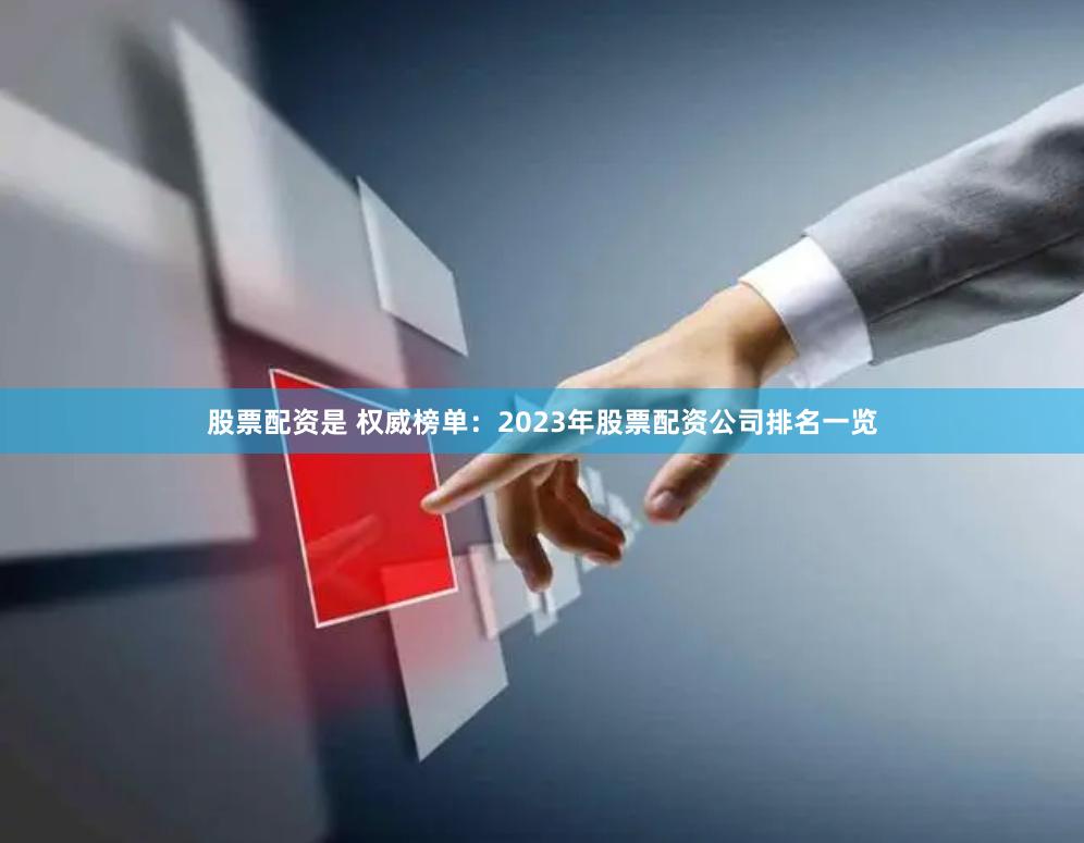 股票配资是 权威榜单：2023年股票配资公司排名一览