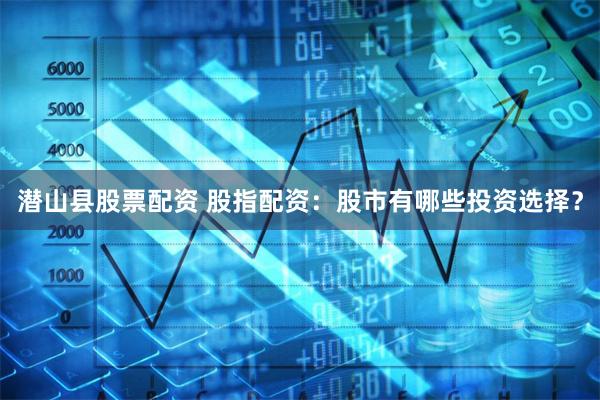 潜山县股票配资 股指配资：股市有哪些投资选择？