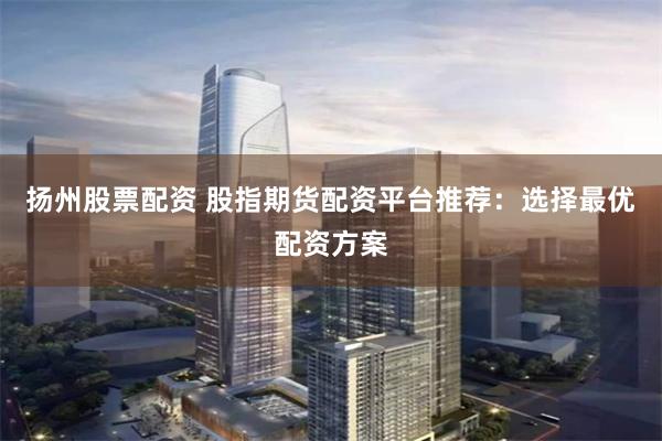 扬州股票配资 股指期货配资平台推荐：选择最优配资方案