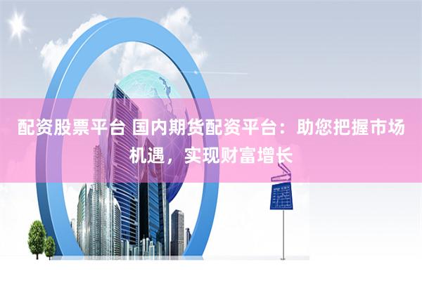 配资股票平台 国内期货配资平台：助您把握市场机遇，实现财富增长