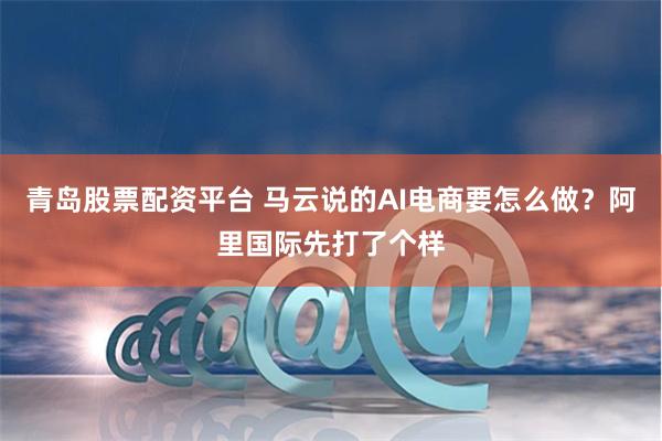 青岛股票配资平台 马云说的AI电商要怎么做?阿里国际先打了个样