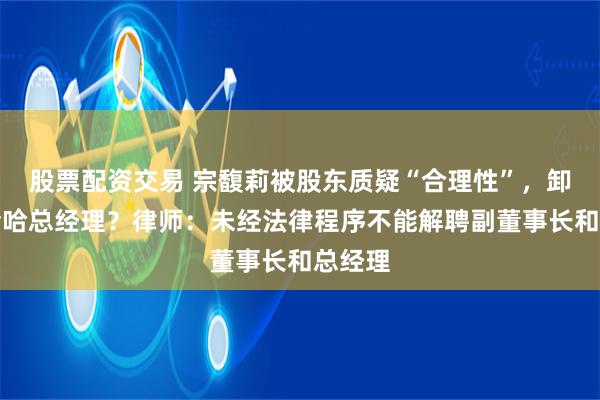 股票配资交易 宗馥莉被股东质疑“合理性”，卸任娃哈哈总经理？律师：未经法律程序不能解聘副董事长和总经理