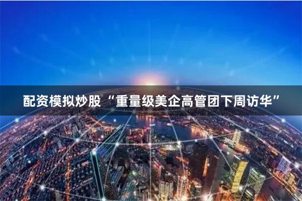 配资模拟炒股 “重量级美企高管团下周访华”