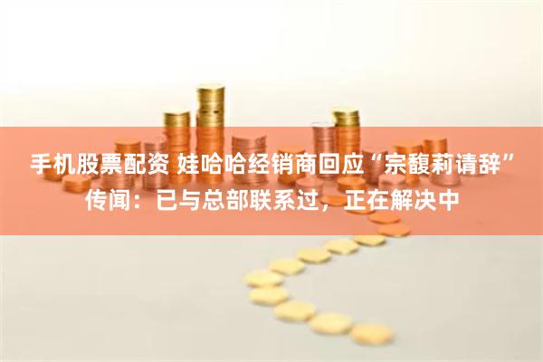 手机股票配资 娃哈哈经销商回应“宗馥莉请辞”传闻:已与总部联系过,正在解决中