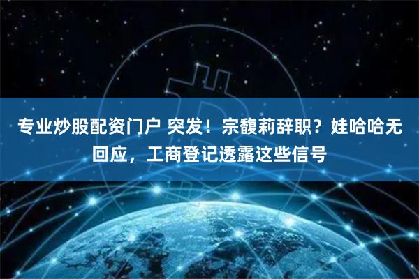 专业炒股配资门户 突发！宗馥莉辞职？娃哈哈无回应，工商登记透露这些信号