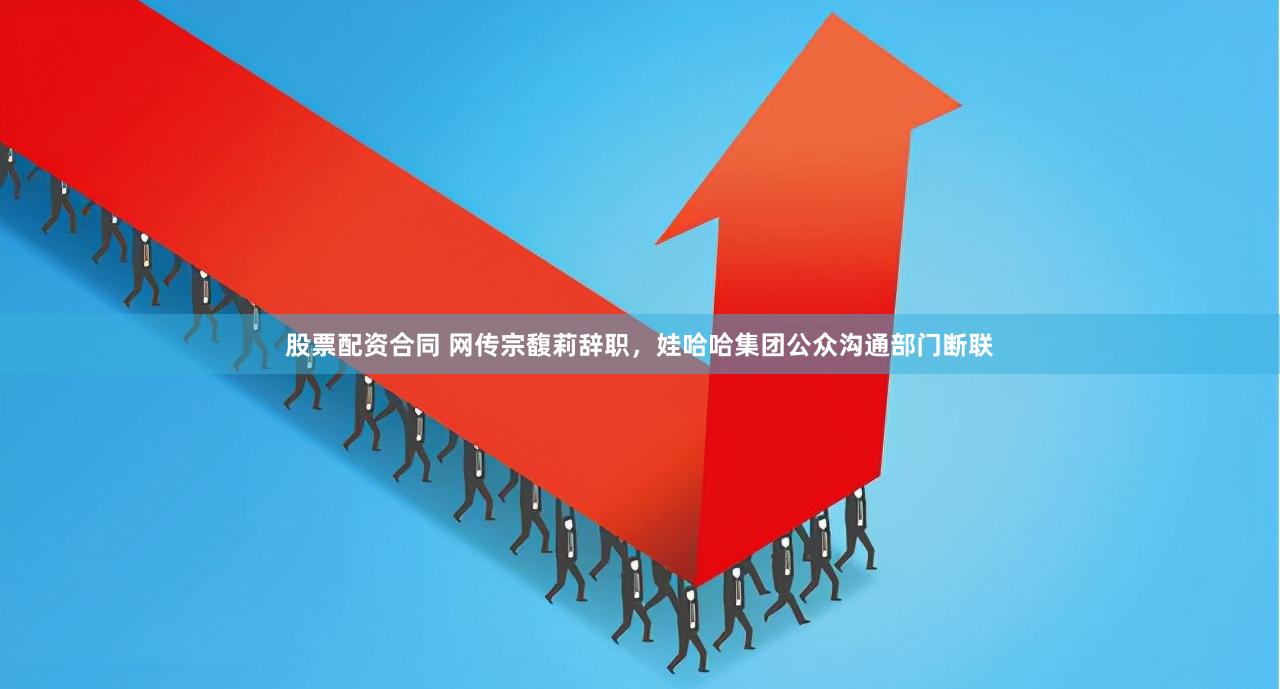 股票配资合同 网传宗馥莉辞职,娃哈哈集团公众沟通部门断联