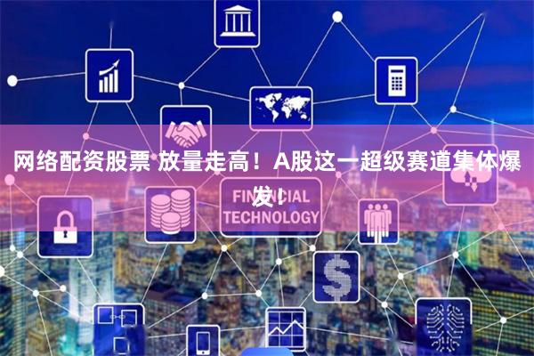 网络配资股票 放量走高！A股这一超级赛道集体爆发！