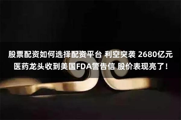 股票配资如何选择配资平台 利空突袭 2680亿元医药龙头收到美国FDA警告信 股价表现亮了！