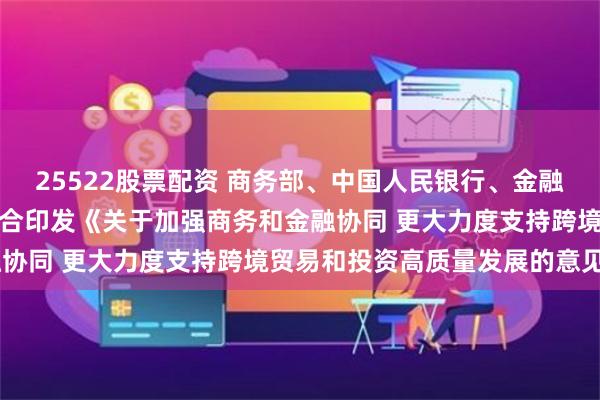25522股票配资 商务部、中国人民银行、金融监管总局、国家外汇局联合印发《关于加强商务和金融协同 更大力度支持跨境贸易和投资高质量发展的意见》