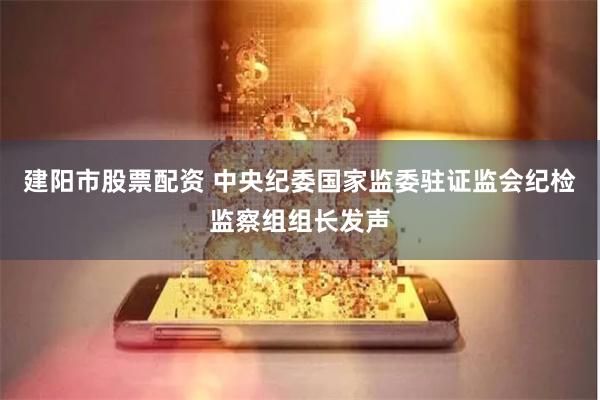 建阳市股票配资 中央纪委国家监委驻证监会纪检监察组组长发声