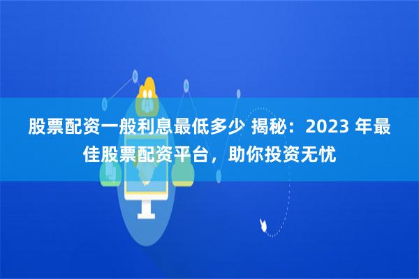 股票配资一般利息最低多少 揭秘：2023 年最佳股票配资平台，助你投资无忧