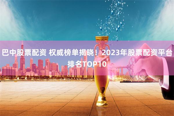 巴中股票配资 权威榜单揭晓！2023年股票配资平台排名TOP10