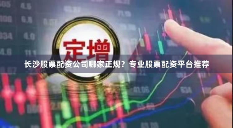 长沙股票配资公司哪家正规？专业股票配资平台推荐