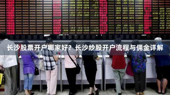 长沙股票开户哪家好？长沙炒股开户流程与佣金详解