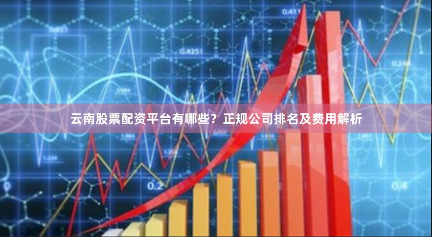云南股票配资平台有哪些？正规公司排名及费用解析