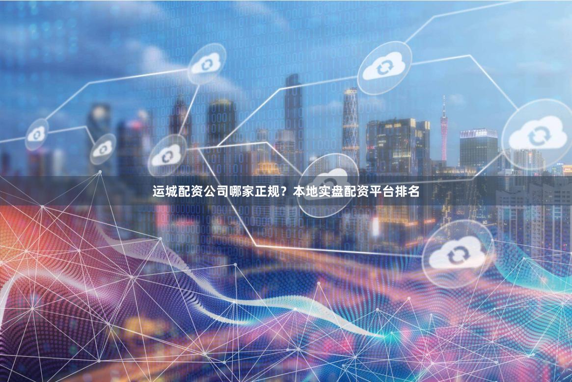 运城配资公司哪家正规？本地实盘配资平台排名