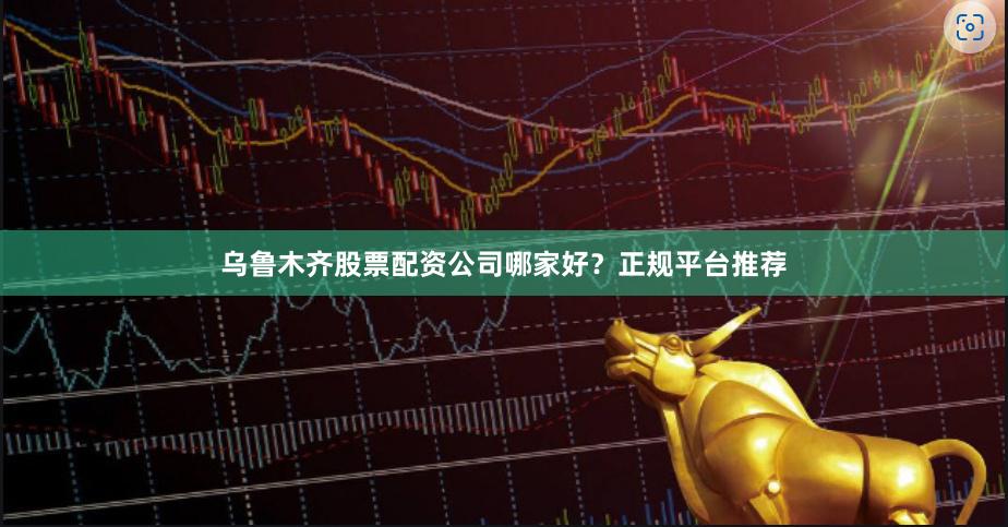 乌鲁木齐股票配资公司哪家好？正规平台推荐