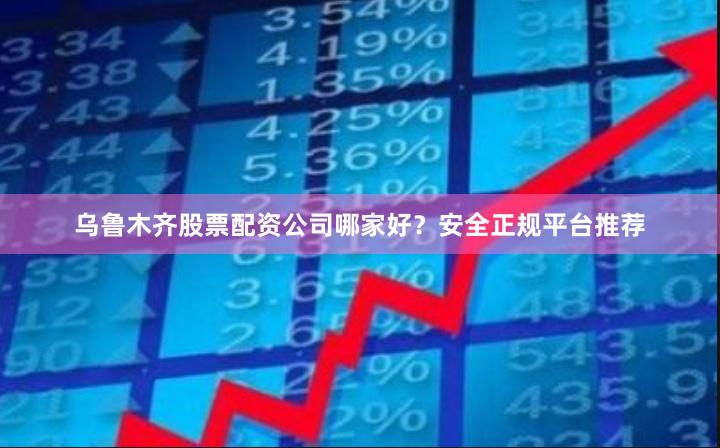 乌鲁木齐股票配资公司哪家好？安全正规平台推荐