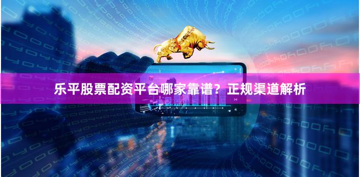 乐平股票配资平台哪家靠谱？正规渠道解析